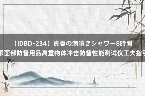 【IDBD-234】真夏の潮噴きシャワー8時間 眼面部防备用品高重物体冲击防备性能测试仪工夫指引