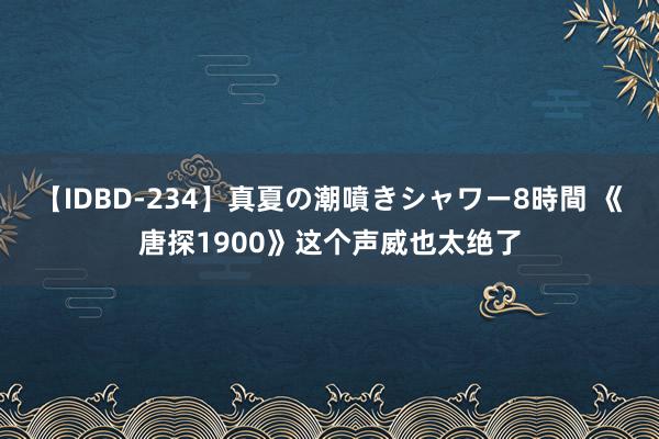 【IDBD-234】真夏の潮噴きシャワー8時間 《唐探1900》这个声威也太绝了