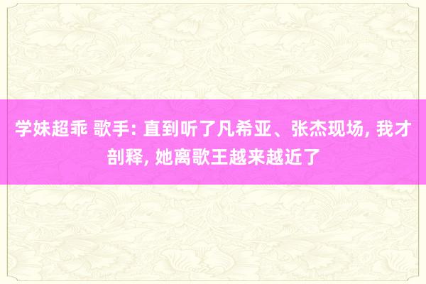 学妹超乖 歌手: 直到听了凡希亚、张杰现场， 我才剖释， 她离歌王越来越近了