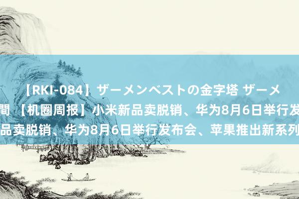 【RKI-084】ザーメンベストの金字塔 ザーメン大好き2000発 24時間 【机圈周报】小米新品卖脱销、华为8月6日举行发布会、苹果推出新系列