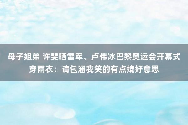 母子姐弟 许斐晒雷军、卢伟冰巴黎奥运会开幕式穿雨衣：请包涵我笑的有点媲好意思