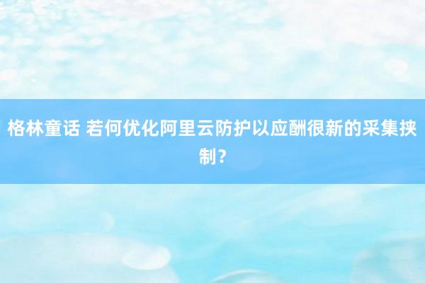 格林童话 若何优化阿里云防护以应酬很新的采集挟制？