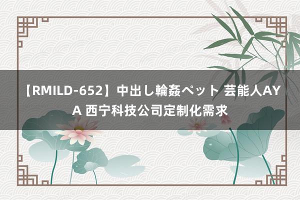 【RMILD-652】中出し輪姦ペット 芸能人AYA 西宁科技公司定制化需求