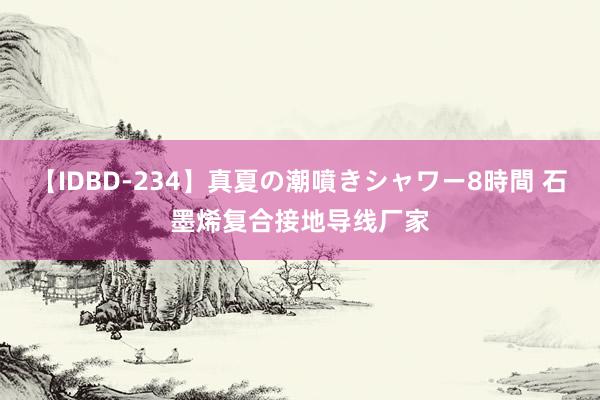 【IDBD-234】真夏の潮噴きシャワー8時間 石墨烯复合接地导线厂家