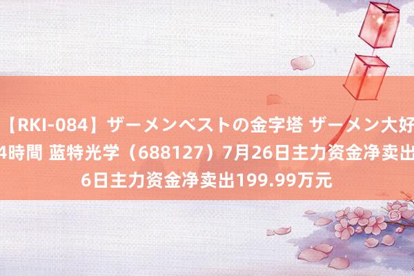 【RKI-084】ザーメンベストの金字塔 ザーメン大好き2000発 24時間 蓝特光学（688127）7月26日主力资金净卖出199.99万元