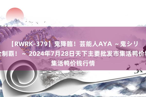 【RWRK-379】鬼降臨！芸能人AYA ～鬼シリーズ全制覇！～ 2024年7月28日天下主要批发市集活鸭价钱行情