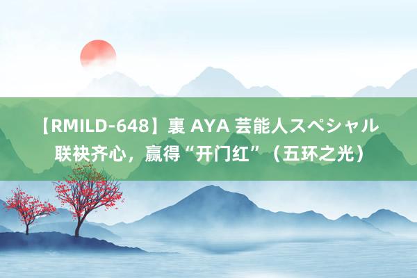 【RMILD-648】裏 AYA 芸能人スペシャル 联袂齐心，赢得“开门红”（五环之光）