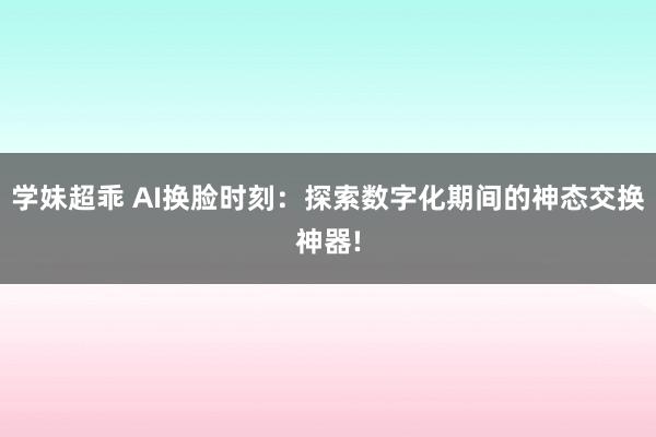 学妹超乖 AI换脸时刻：探索数字化期间的神态交换神器!