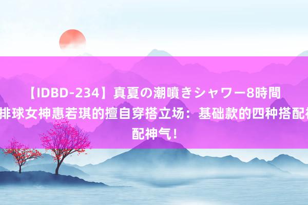 【IDBD-234】真夏の潮噴きシャワー8時間 揭秘排球女神惠若琪的擅自穿搭立场：基础款的四种搭配神气！