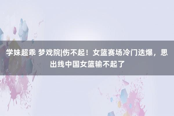 学妹超乖 梦戏院|伤不起！女篮赛场冷门迭爆，思出线中国女篮输不起了