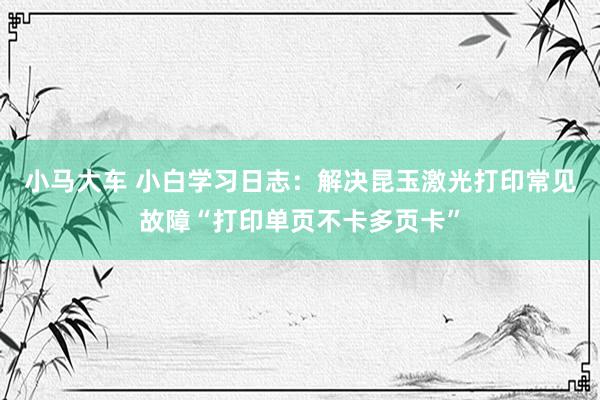 小马大车 小白学习日志：解决昆玉激光打印常见故障“打印单页不卡多页卡”