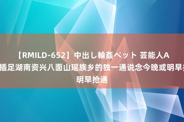 【RMILD-652】中出し輪姦ペット 芸能人AYA 插足湖南资兴八面山瑶族乡的独一通说念今晚或明早抢通