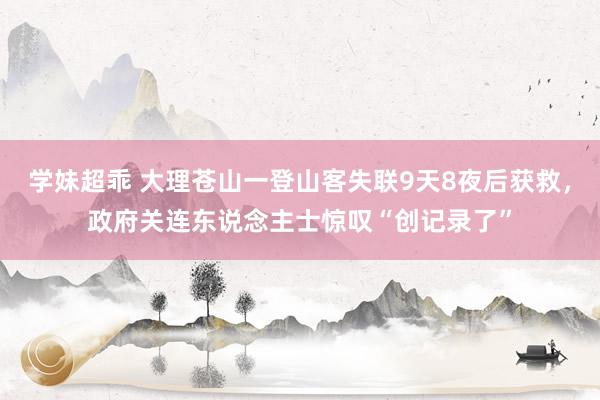 学妹超乖 大理苍山一登山客失联9天8夜后获救，政府关连东说念主士惊叹“创记录了”