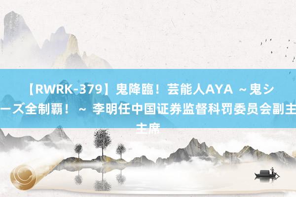 【RWRK-379】鬼降臨！芸能人AYA ～鬼シリーズ全制覇！～ 李明任中国证券监督科罚委员会副主席