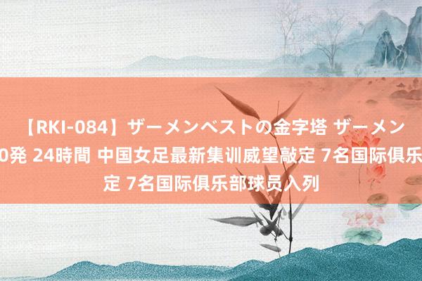 【RKI-084】ザーメンベストの金字塔 ザーメン大好き2000発 24時間 中国女足最新集训威望敲定 7名国际俱乐部球员入列