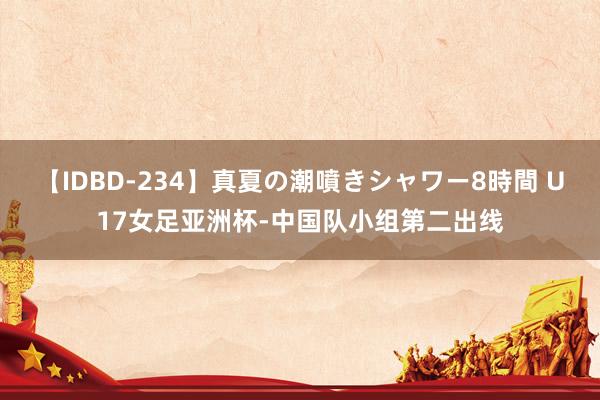 【IDBD-234】真夏の潮噴きシャワー8時間 U17女足亚洲杯-中国队小组第二出线