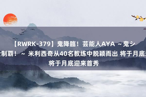 【RWRK-379】鬼降臨！芸能人AYA ～鬼シリーズ全制覇！～ 米利西奇从40名教练中脱颖而出 将于月底迎来首秀