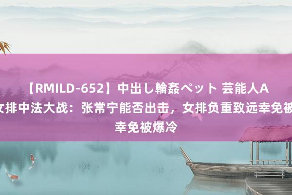 【RMILD-652】中出し輪姦ペット 芸能人AYA 女排中法大战：张常宁能否出击，女排负重致远幸免被爆冷