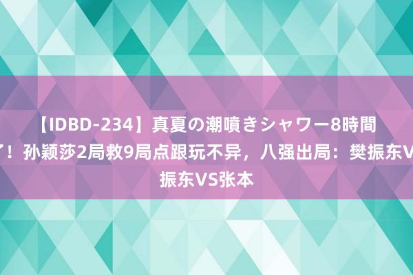 【IDBD-234】真夏の潮噴きシャワー8時間 太牛了！孙颖莎2局救9局点跟玩不异，八强出局：樊振东VS张本