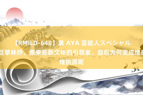 【RMILD-648】裏 AYA 芸能人スペシャル 译界巨擘林纾，原来是新文体的引颈者，自后为何变成维执派呢