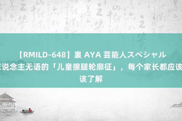 【RMILD-648】裏 AYA 芸能人スペシャル 让东说念主无语的「儿童擦腿轮廓征」，每个家长都应该了解