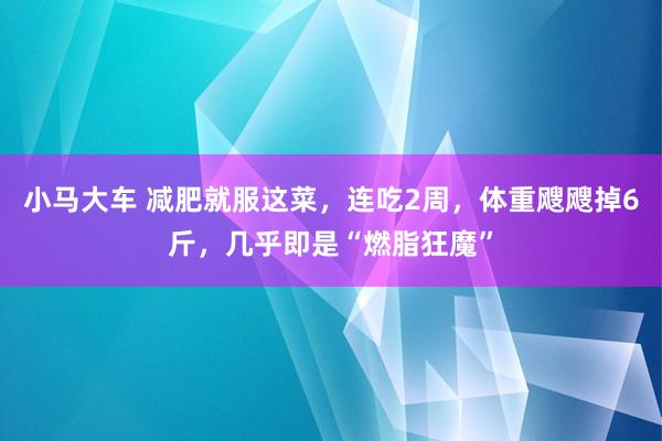 小马大车 减肥就服这菜，连吃2周，体重飕飕掉6斤，几乎即是“燃脂狂魔”