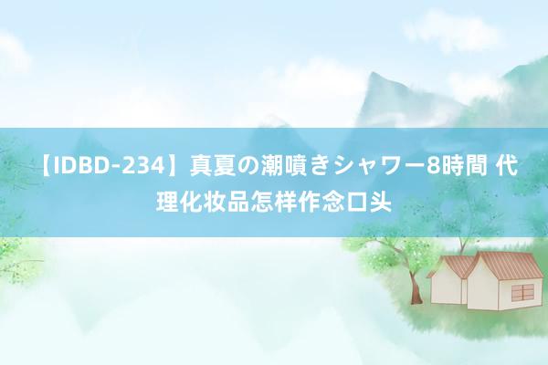 【IDBD-234】真夏の潮噴きシャワー8時間 代理化妆品怎样作念口头