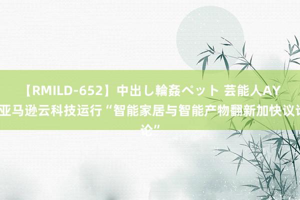 【RMILD-652】中出し輪姦ペット 芸能人AYA 亚马逊云科技运行“智能家居与智能产物翻新加快议论”