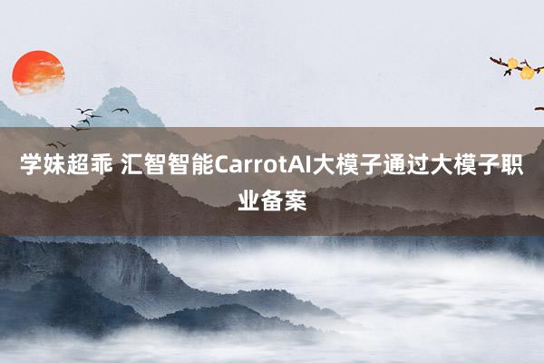 学妹超乖 汇智智能CarrotAI大模子通过大模子职业备案