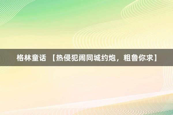 格林童话 【热侵犯闹同城约炮，粗鲁你求】