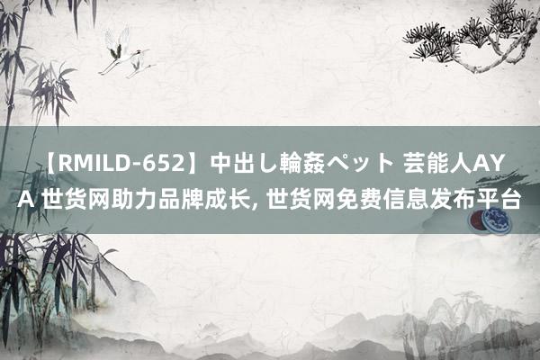 【RMILD-652】中出し輪姦ペット 芸能人AYA 世货网助力品牌成长， 世货网免费信息发布平台