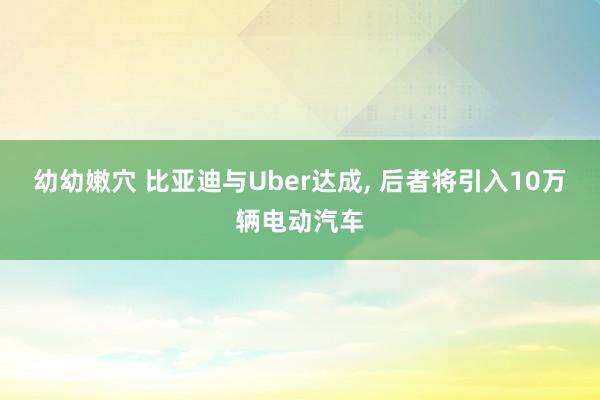 幼幼嫩穴 比亚迪与Uber达成， 后者将引入10万辆电动汽车