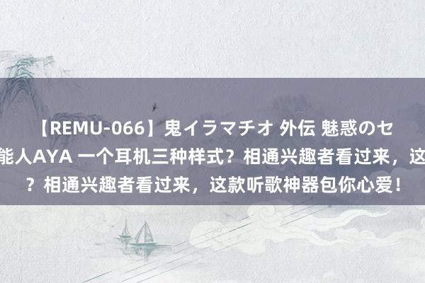 【REMU-066】鬼イラマチオ 外伝 魅惑のセクシーイラマチオ 芸能人AYA 一个耳机三种样式？相通兴趣者看过来，这款听歌神器包你心爱！