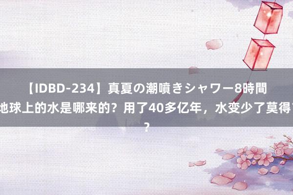 【IDBD-234】真夏の潮噴きシャワー8時間 地球上的水是哪来的？用了40多亿年，水变少了莫得？