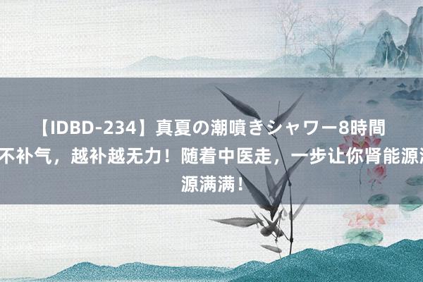 【IDBD-234】真夏の潮噴きシャワー8時間 补肾不补气，越补越无力！随着中医走，一步让你肾能源满满！