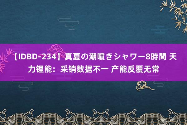 【IDBD-234】真夏の潮噴きシャワー8時間 天力锂能：采销数据不一 产能反覆无常