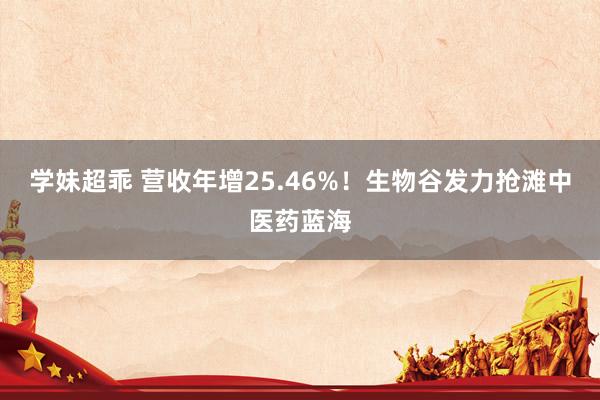 学妹超乖 营收年增25.46%！生物谷发力抢滩中医药蓝海