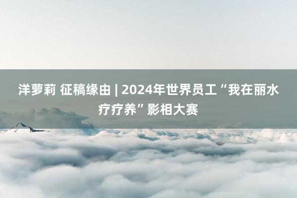 洋萝莉 征稿缘由 | 2024年世界员工“我在丽水疗疗养”影相大赛