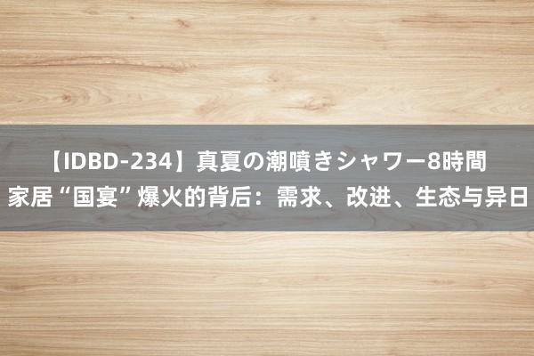 【IDBD-234】真夏の潮噴きシャワー8時間 家居“国宴”爆火的背后：需求、改进、生态与异日