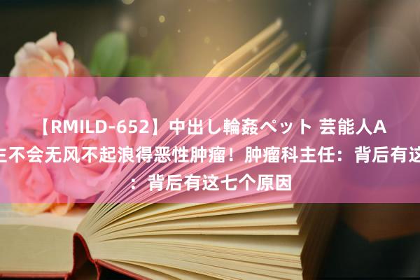 【RMILD-652】中出し輪姦ペット 芸能人AYA 东谈主不会无风不起浪得恶性肿瘤！肿瘤科主任：背后有这七个原因