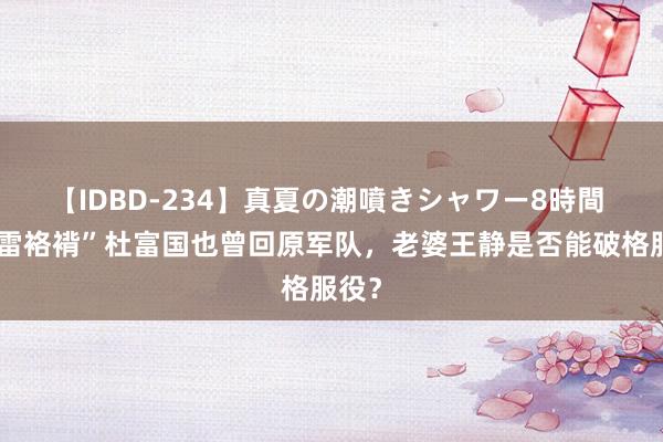 【IDBD-234】真夏の潮噴きシャワー8時間 “排雷袼褙”杜富国也曾回原军队，老婆王静是否能破格服役？