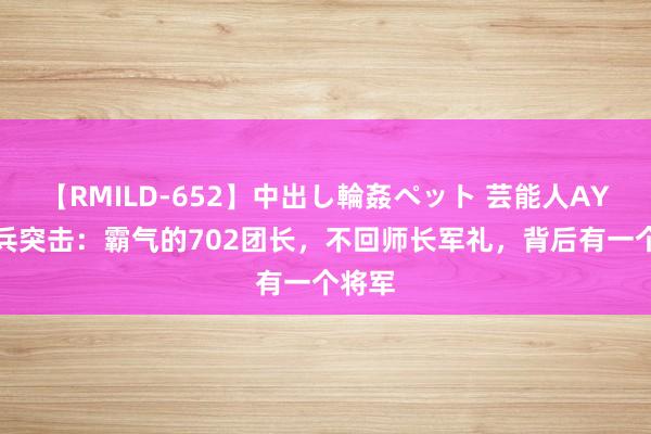 【RMILD-652】中出し輪姦ペット 芸能人AYA 士兵突击：霸气的702团长，不回师长军礼，背后有一个将军