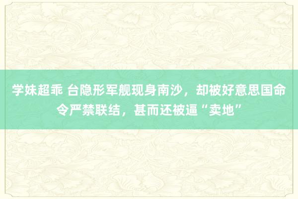 学妹超乖 台隐形军舰现身南沙，却被好意思国命令严禁联结，甚而还被逼“卖地”