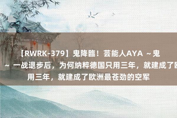 【RWRK-379】鬼降臨！芸能人AYA ～鬼シリーズ全制覇！～ 一战退步后，为何纳粹德国只用三年，就建成了欧洲最苍劲的空军