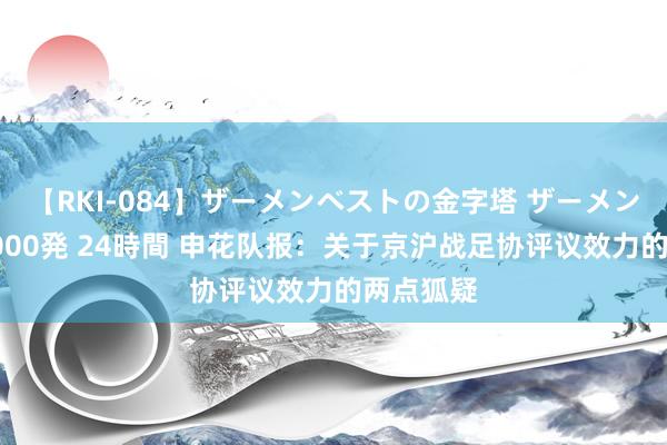 【RKI-084】ザーメンベストの金字塔 ザーメン大好き2000発 24時間 申花队报：关于京沪战足协评议效力的两点狐疑