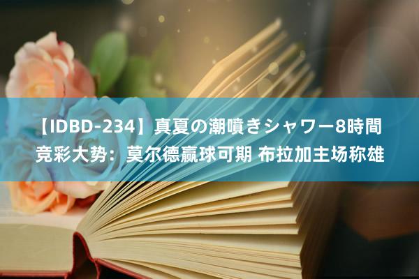 【IDBD-234】真夏の潮噴きシャワー8時間 竞彩大势：莫尔德赢球可期 布拉加主场称雄