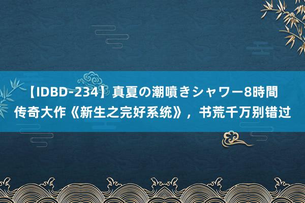 【IDBD-234】真夏の潮噴きシャワー8時間 传奇大作《新生之完好系统》，书荒千万别错过