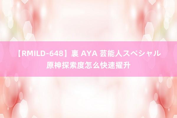 【RMILD-648】裏 AYA 芸能人スペシャル 原神探索度怎么快速擢升