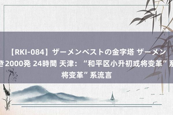 【RKI-084】ザーメンベストの金字塔 ザーメン大好き2000発 24時間 天津：“和平区小升初或将变革”系流言