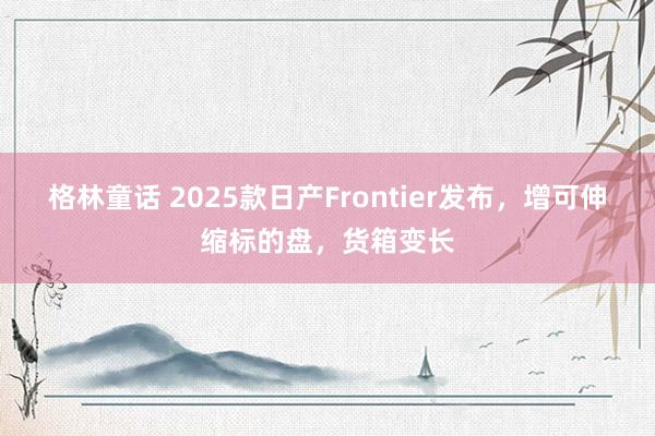 格林童话 2025款日产Frontier发布，增可伸缩标的盘，货箱变长